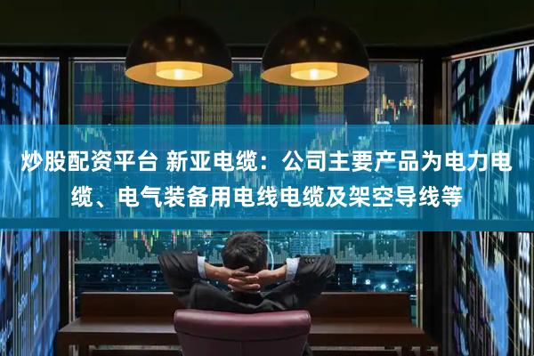炒股配资平台 新亚电缆：公司主要产品为电力电缆、电气装备用电线电缆及架空导线等