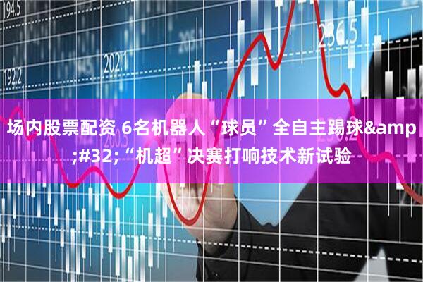 场内股票配资 6名机器人“球员”全自主踢球&#32;“机超”决赛打响技术新试验