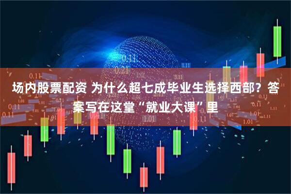 场内股票配资 为什么超七成毕业生选择西部？答案写在这堂“就业大课”里