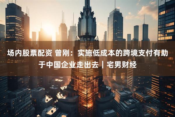 场内股票配资 曾刚：实施低成本的跨境支付有助于中国企业走出去｜宅男财经