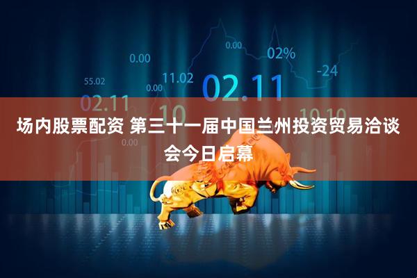 场内股票配资 第三十一届中国兰州投资贸易洽谈会今日启幕