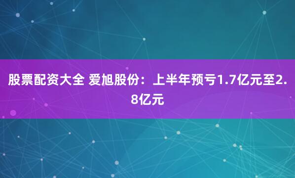 股票配资大全 爱旭股份：上半年预亏1.7亿元至2.8亿元