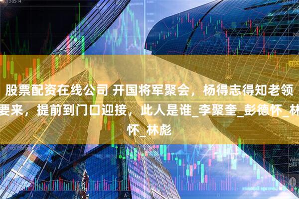 股票配资在线公司 开国将军聚会，杨得志得知老领导要来，提前到门口迎接，此人是谁_李聚奎_彭德怀_林彪