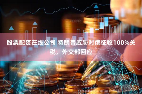 股票配资在线公司 特朗普威胁对俄征收100%关税，外交部回应