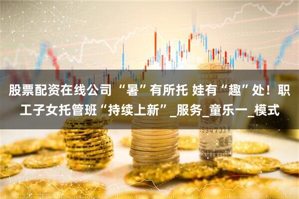 股票配资在线公司 “暑”有所托 娃有“趣”处！职工子女托管班“持续上新”_服务_童乐一_模式