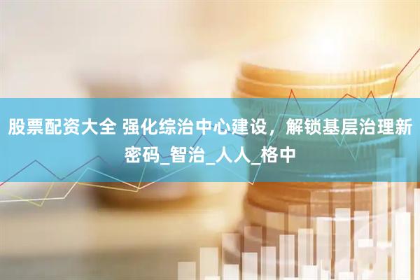 股票配资大全 强化综治中心建设，解锁基层治理新密码_智治_人人_格中