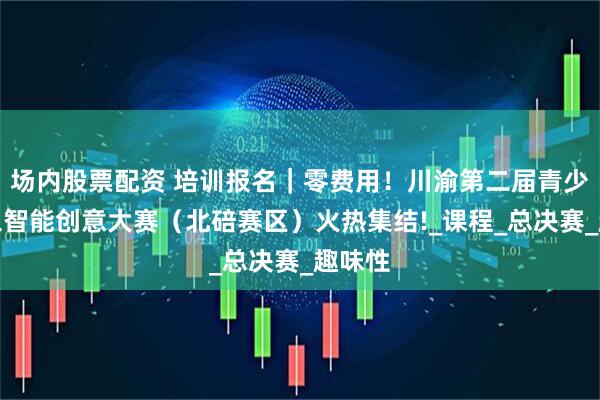 场内股票配资 培训报名｜零费用！川渝第二届青少年人工智能创意大赛（北碚赛区）火热集结!_课程_总决赛_趣味性