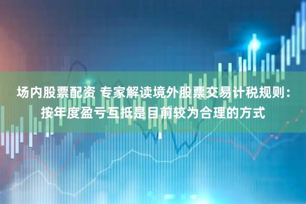 场内股票配资 专家解读境外股票交易计税规则：按年度盈亏互抵是目前较为合理的方式