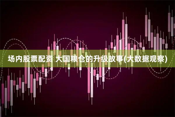 场内股票配资 大国粮仓的升级故事(大数据观察)