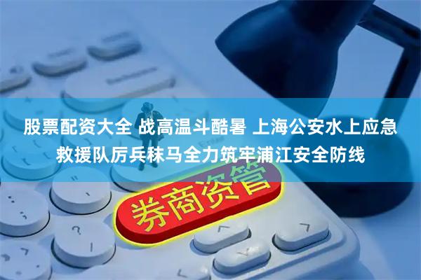 股票配资大全 战高温斗酷暑 上海公安水上应急救援队厉兵秣马全力筑牢浦江安全防线