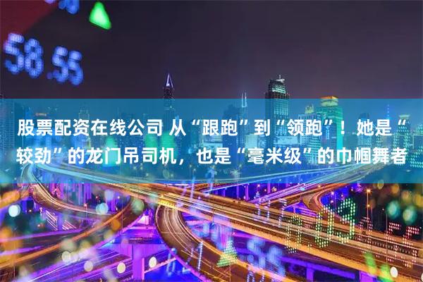 股票配资在线公司 从“跟跑”到“领跑”！她是“较劲”的龙门吊司机，也是“毫米级”的巾帼舞者