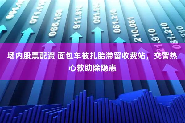 场内股票配资 面包车被扎胎滞留收费站，交警热心救助除隐患