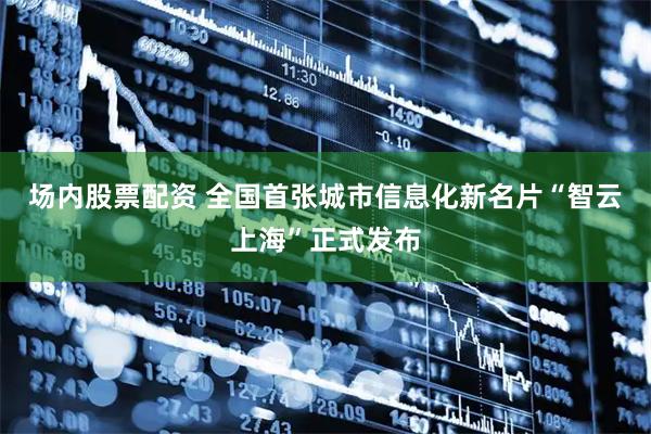 场内股票配资 全国首张城市信息化新名片“智云上海”正式发布