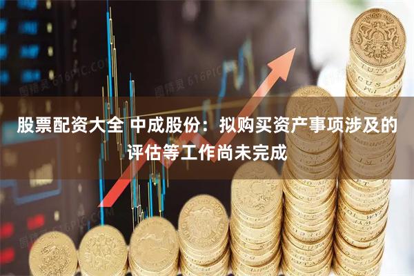 股票配资大全 中成股份：拟购买资产事项涉及的评估等工作尚未完成