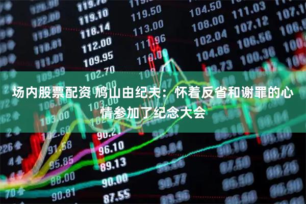 场内股票配资 鸠山由纪夫：怀着反省和谢罪的心情参加了纪念大会