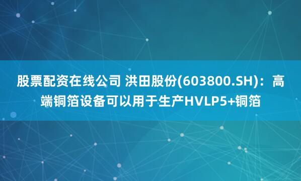 股票配资在线公司 洪田股份(603800.SH)：高端铜箔设备可以用于生产HVLP5+铜箔