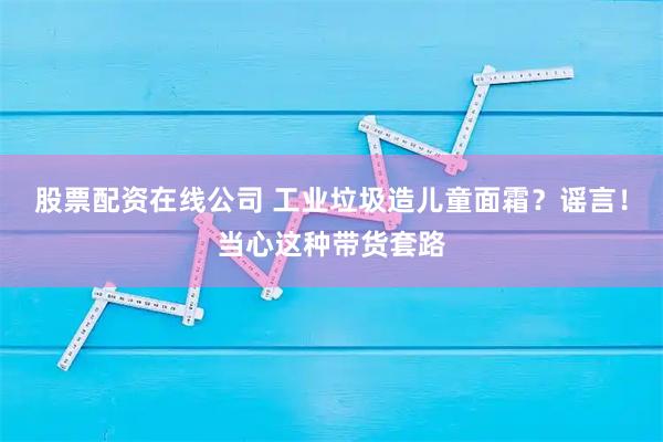 股票配资在线公司 工业垃圾造儿童面霜？谣言！当心这种带货套路