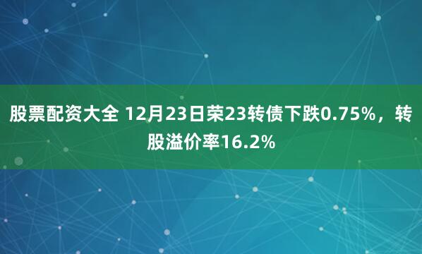 股票配资大全 12月23日荣23转债下跌0.75%，转股溢价率16.2%